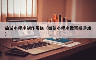 樟树旅游小程序制作蛋糕（微信小程序做蛋糕游戏）